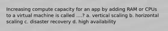 Increasing compute capacity for an app by adding RAM or CPUs to a virtual machine is called ....? a. vertical scaling b. horizontal scaling c. disaster recovery d. high availability