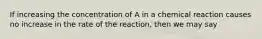 If increasing the concentration of A in a chemical reaction causes no increase in the rate of the reaction, then we may say