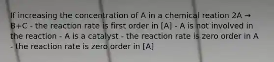 If increasing the concentration of A in a chemical reation 2A → B+C - the reaction rate is first order in [A] - A is not involved in the reaction - A is a catalyst - the reaction rate is zero order in A - the reaction rate is zero order in [A]