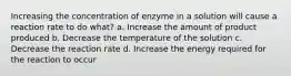 Increasing the concentration of enzyme in a solution will cause a reaction rate to do what? a. Increase the amount of product produced b. Decrease the temperature of the solution c. Decrease the reaction rate d. Increase the energy required for the reaction to occur