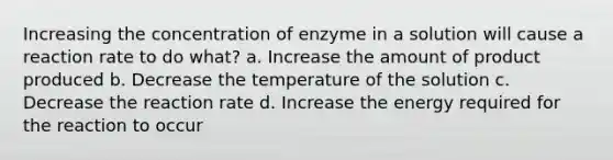 Increasing the concentration of enzyme in a solution will cause a reaction rate to do what? a. Increase the amount of product produced b. Decrease the temperature of the solution c. Decrease the reaction rate d. Increase the energy required for the reaction to occur