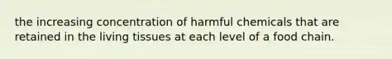 the increasing concentration of harmful chemicals that are retained in the living tissues at each level of a food chain.