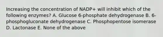 Increasing the concentration of NADP+ will inhibit which of the following enzymes? A. Glucose 6-phosphate dehydrogenase B. 6-phosphogluconate dehydrogenase C. Phosphopentose isomerase D. Lactonase E. None of the above