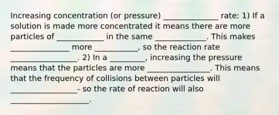 Increasing concentration (or pressure) ______________ rate: 1) If a solution is made more concentrated it means there are more particles of ____________ in the same _____________. This makes _______________ more ___________, so the reaction rate _________________. 2) In a _________, increasing the pressure means that the particles are more ________________. This means that the frequency of collisions between particles will _________________- so the rate of reaction will also ____________________.