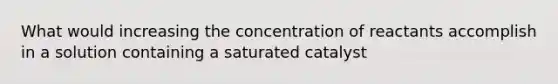 What would increasing the concentration of reactants accomplish in a solution containing a saturated catalyst