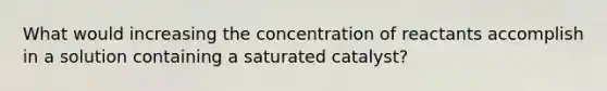 What would increasing the concentration of reactants accomplish in a solution containing a saturated catalyst?