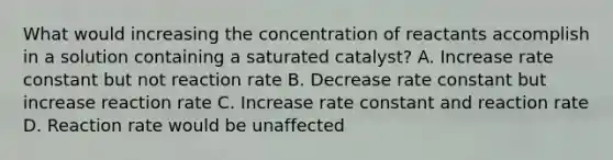 What would increasing the concentration of reactants accomplish in a solution containing a saturated catalyst? A. Increase rate constant but not reaction rate B. Decrease rate constant but increase reaction rate C. Increase rate constant and reaction rate D. Reaction rate would be unaffected