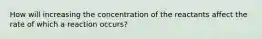 How will increasing the concentration of the reactants affect the rate of which a reaction occurs?