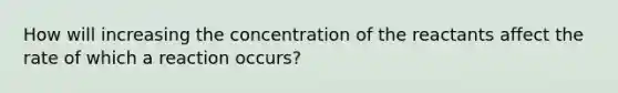 How will increasing the concentration of the reactants affect the rate of which a reaction occurs?