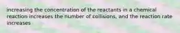 increasing the concentration of the reactants in a chemical reaction increases the number of collisions, and the reaction rate increases