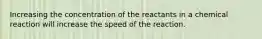 Increasing the concentration of the reactants in a chemical reaction will increase the speed of the reaction.