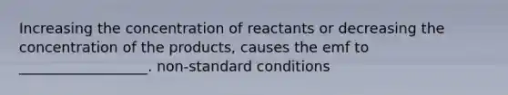 Increasing the concentration of reactants or decreasing the concentration of the products, causes the emf to __________________. non-standard conditions