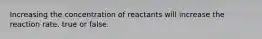 Increasing the concentration of reactants will increase the reaction rate. true or false.