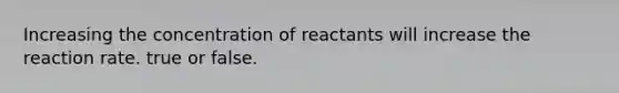 Increasing the concentration of reactants will increase the reaction rate. true or false.