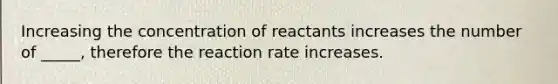 Increasing the concentration of reactants increases the number of _____, therefore the reaction rate increases.