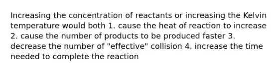 Increasing the concentration of reactants or increasing the Kelvin temperature would both 1. cause the heat of reaction to increase 2. cause the number of products to be produced faster 3. decrease the number of "effective" collision 4. increase the time needed to complete the reaction