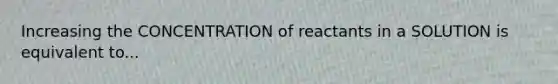 Increasing the CONCENTRATION of reactants in a SOLUTION is equivalent to...