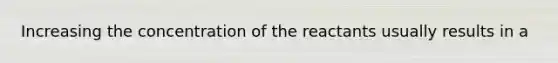 Increasing the concentration of the reactants usually results in a