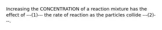 Increasing the CONCENTRATION of a reaction mixture has the effect of ---(1)--- the rate of reaction as the particles collide ---(2)---.