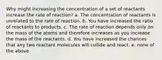 Why might increasing the concentration of a set of reactants increase the rate of reaction? a. The concentration of reactants is unrelated to the rate of reaction. b. You have increased the ratio of reactants to products. c. The rate of reaction depends only on the mass of the atoms and therefore increases as you increase the mass of the reactants. d. You have increased the chances that any two reactant molecules will collide and react. e. none of the above