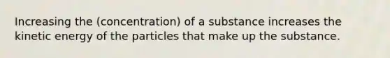 Increasing the (concentration) of a substance increases the kinetic energy of the particles that make up the substance.