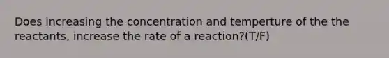 Does increasing the concentration and temperture of the the reactants, increase the rate of a reaction?(T/F)