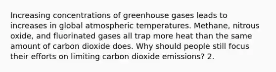 Increasing concentrations of greenhouse gases leads to increases in global atmospheric temperatures. Methane, nitrous oxide, and fluorinated gases all trap more heat than the same amount of carbon dioxide does. Why should people still focus their efforts on limiting carbon dioxide emissions? 2.