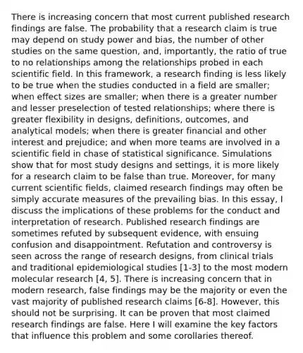 There is increasing concern that most current published research findings are false. The probability that a research claim is true may depend on study power and bias, the number of other studies on the same question, and, importantly, the ratio of true to no relationships among the relationships probed in each scientific field. In this framework, a research finding is less likely to be true when the studies conducted in a field are smaller; when effect sizes are smaller; when there is a greater number and lesser preselection of tested relationships; where there is greater flexibility in designs, definitions, outcomes, and analytical models; when there is greater financial and other interest and prejudice; and when more teams are involved in a scientific field in chase of statistical significance. Simulations show that for most study designs and settings, it is more likely for a research claim to be false than true. Moreover, for many current scientific fields, claimed research findings may often be simply accurate measures of the prevailing bias. In this essay, I discuss the implications of these problems for the conduct and interpretation of research. Published research findings are sometimes refuted by subsequent evidence, with ensuing confusion and disappointment. Refutation and controversy is seen across the range of research designs, from clinical trials and traditional epidemiological studies [1-3] to the most modern molecular research [4, 5]. There is increasing concern that in modern research, false findings may be the majority or even the vast majority of published research claims [6-8]. However, this should not be surprising. It can be proven that most claimed research findings are false. Here I will examine the key factors that influence this problem and some corollaries thereof.