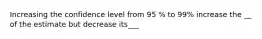 Increasing the confidence level from 95 % to 99% increase the __ of the estimate but decrease its___