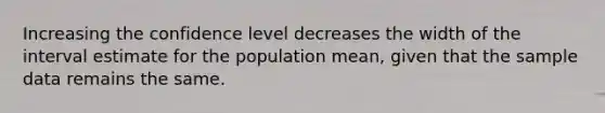 Increasing the confidence level decreases the width of the interval estimate for the population mean, given that the sample data remains the same.