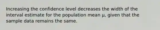 Increasing the confidence level decreases the width of the interval estimate for the population mean μ, given that the sample data remains the same.