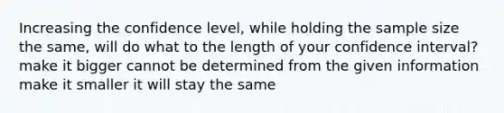 Increasing the confidence level, while holding the sample size the same, will do what to the length of your confidence interval? make it bigger cannot be determined from the given information make it smaller it will stay the same