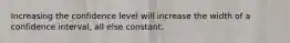 Increasing the confidence level will increase the width of a confidence interval, all else constant.