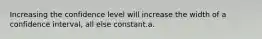 Increasing the confidence level will increase the width of a confidence interval, all else constant.a.