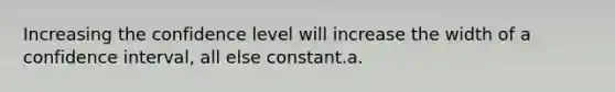 Increasing the confidence level will increase the width of a confidence interval, all else constant.a.