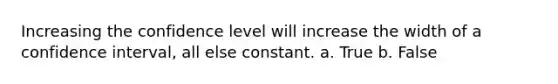 Increasing the confidence level will increase the width of a confidence interval, all else constant. a. True b. False