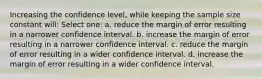 Increasing the confidence level, while keeping the sample size constant will: Select one: a. reduce the margin of error resulting in a narrower confidence interval. b. increase the margin of error resulting in a narrower confidence interval. c. reduce the margin of error resulting in a wider confidence interval. d. increase the margin of error resulting in a wider confidence interval.