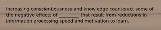 Increasing conscientiousness and knowledge counteract some of the negative effects of _________ that result from reductions in information processing speed and motivation to learn.