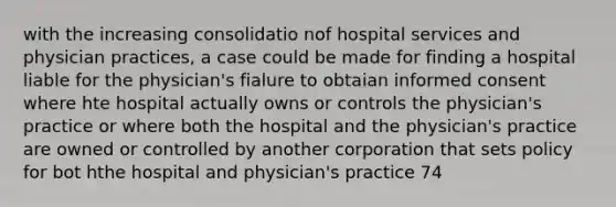 with the increasing consolidatio nof hospital services and physician practices, a case could be made for finding a hospital liable for the physician's fialure to obtaian informed consent where hte hospital actually owns or controls the physician's practice or where both the hospital and the physician's practice are owned or controlled by another corporation that sets policy for bot hthe hospital and physician's practice 74