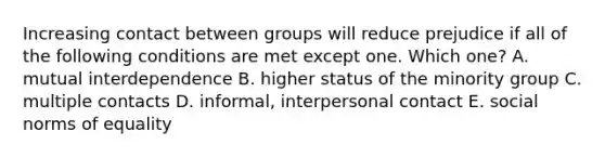 Increasing contact between groups will reduce prejudice if all of the following conditions are met except one. Which one? A. mutual interdependence B. higher status of the minority group C. multiple contacts D. informal, interpersonal contact E. social norms of equality