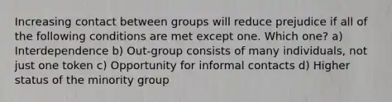 Increasing contact between groups will reduce prejudice if all of the following conditions are met except one. Which one? a) Interdependence b) Out-group consists of many individuals, not just one token c) Opportunity for informal contacts d) Higher status of the minority group