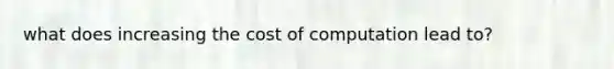 what does increasing the cost of computation lead to?