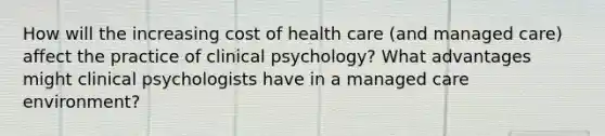 How will the increasing cost of health care (and managed care) affect the practice of clinical psychology? What advantages might clinical psychologists have in a managed care environment?