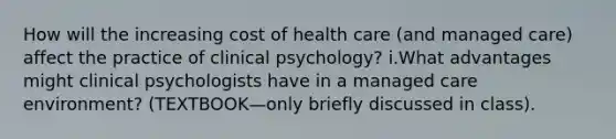 How will the increasing cost of health care (and managed care) affect the practice of clinical psychology? i.What advantages might clinical psychologists have in a managed care environment? (TEXTBOOK—only briefly discussed in class).