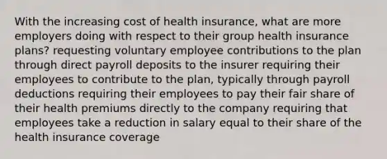 With the increasing cost of health insurance, what are more employers doing with respect to their group health insurance plans? requesting voluntary employee contributions to the plan through direct payroll deposits to the insurer requiring their employees to contribute to the plan, typically through payroll deductions requiring their employees to pay their fair share of their health premiums directly to the company requiring that employees take a reduction in salary equal to their share of the health insurance coverage