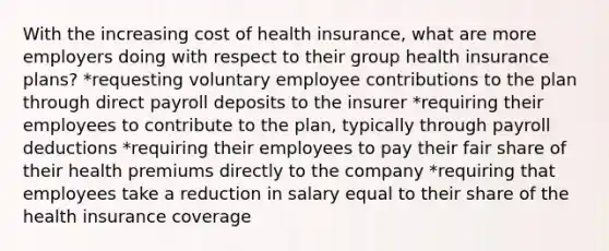 With the increasing cost of health insurance, what are more employers doing with respect to their group health insurance plans? *requesting voluntary employee contributions to the plan through direct payroll deposits to the insurer *requiring their employees to contribute to the plan, typically through payroll deductions *requiring their employees to pay their fair share of their health premiums directly to the company *requiring that employees take a reduction in salary equal to their share of the health insurance coverage