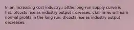 In an increasing cost industry,: a)the long-run supply curve is flat. b)costs rise as industry output increases. c)all firms will earn normal profits in the long run. d)costs rise as industry output decreases.