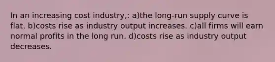 In an increasing cost industry,: a)the <a href='https://www.questionai.com/knowledge/kDweKfWm70-long-run-supply' class='anchor-knowledge'>long-run supply</a> curve is flat. b)costs rise as industry output increases. c)all firms will earn normal profits in the long run. d)costs rise as industry output decreases.