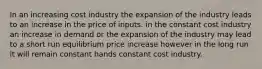 In an increasing cost industry the expansion of the industry leads to an increase in the price of inputs. in the constant cost industry an increase in demand or the expansion of the industry may lead to a short run equilibrium price increase however in the long run it will remain constant hands constant cost industry.