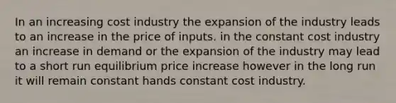 In an increasing cost industry the expansion of the industry leads to an increase in the price of inputs. in the constant cost industry an increase in demand or the expansion of the industry may lead to a short run equilibrium price increase however in the long run it will remain constant hands constant cost industry.